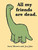 Yellow book with green dinosaur on cover title "All my friends are dead." If you are a dinosaur, all of your friends are dead. If you’re a pirate, all of your friends have scurvy. If you’re a tree, all of your friends are end tables. Each page of this laugh-out-loud illustrated humor book showcases the downside of being everything from a clown to a cassette tape to a zombie. Yellow book with green dinosaur on cover title "All my friends are dead." If you are a dinosaur, all of your friends are dead. If you’re a pirate, all of your friends have scurvy. If you’re a tree, all of your friends are end tables. Each page of this laugh-out-loud illustrated humor book showcases the downside of being everything from a clown to a cassette tape to a zombie.