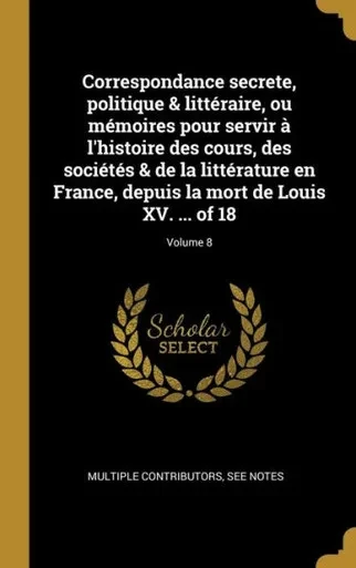 Correspondance Secrete, Politique & Littéraire, Ou Mémoires Pour Servir À L'Histoire Des Cours, Des Sociétés & De La Littérature En France, Depuis La ... Xv. ... Of 18; Volume 8 (French Edition)