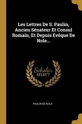 Les Lettres De S. Paulin, Ancien Sénateur Et Consul Romain, Et Depuis Evêque De Nole... (French Edition)