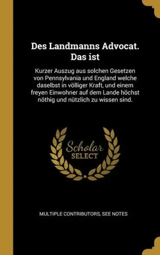 Des Landmanns Advocat. Das Ist: Kurzer Auszug Aus Solchen Gesetzen Von Pennsylvania Und England Welche Daselbst In Völliger Kraft, Und Einem Freyen ... Und Nützlich Zu Wissen Sind. (German Edition)