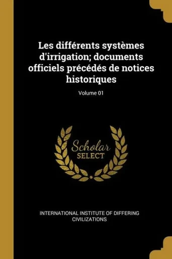 Les Différents Systèmes D'Irrigation; Documents Officiels Précédés De Notices Historiques; Volume 01 (French Edition)