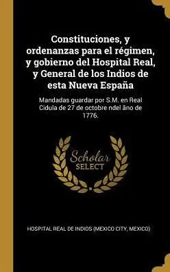 Constituciones, Y Ordenanzas Para El Régimen, Y Gobierno Del Hospital Real, Y General De Los Indios De Esta Nueva España: Mandadas Guardar Por S.M. En ... Octobre Ndel Ãno De 1776. (Spanish Edition)