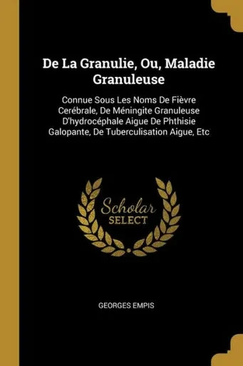 De La Granulie, Ou, Maladie Granuleuse: Connue Sous Les Noms De Fièvre Cerebrale, De Meningite Granuleuse D'Hydrocephale Aigue De Phthisie Galopante, De Tuberculisation Aigue, Etc (French Edition)