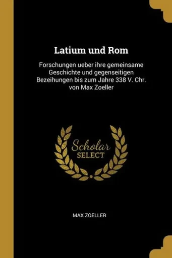 Latium Und Rom: Forschungen Ueber Ihre Gemeinsame Geschichte Und Gegenseitigen Bezeihungen Bis Zum Jahre 338 V. Chr. Von Max Zoeller (German Edition)
