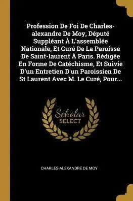Profession De Foi De Charles-Alexandre De Moy, Député Suppléant À L'Assemblée Nationale, Et Curé De La Paroisse De Saint-Laurent À Paris. Rédigée En ... Avec M. Le Curé, Pour... (French Edition)