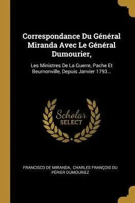 Correspondance Du Général Miranda Avec Le Général Dumourier,: Les Ministres De La Guerre, Pache Et Beurnonville, Depuis Janvier 1793... (French Edition)