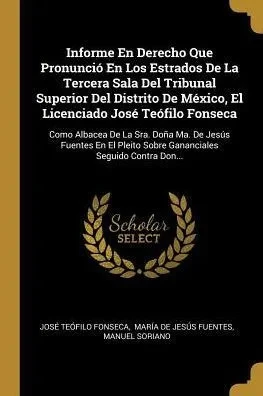 Informe En Derecho Que Pronunció En Los Estrados De La Tercera Sala Del Tribunal Superior Del Distrito De México, El Licenciado José Teófilo Fonseca: ... Seguido Contra Don... (Spanish Edition)