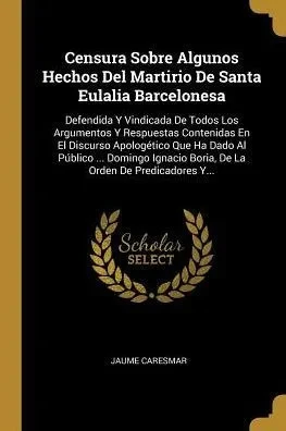 Censura Sobre Algunos Hechos Del Martirio De Santa Eulalia Barcelonesa: Defendida Y Vindicada De Todos Los Argumentos Y Respuestas Contenidas En El ... Orden De Predicadores Y... (Spanish Edition)