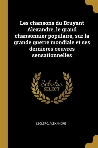 Les Chansons Du Bruyant Alexandre, Le Grand Chansonnier Populaire, Sur La Grande Guerre Mondiale Et Ses Dernieres Oeuvres Sensationnelles (French Edition)