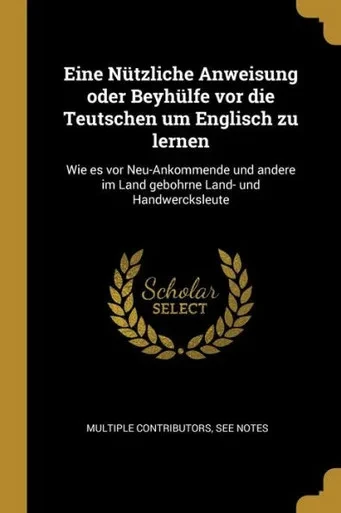 Eine Nützliche Anweisung Oder Beyhülfe Vor Die Teutschen Um Englisch Zu Lernen: Wie Es Vor Neu-Ankommende Und Andere Im Land Gebohrne Land- Und Handwercksleute (German Edition)