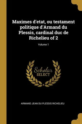 Maximes D'Etat, Ou Testament Politique D'Armand Du Plessis, Cardinal Duc De Richelieu Of 2; Volume 1 (French Edition)
