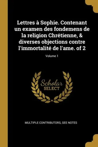 Lettres À Sophie. Contenant Un Examen Des Fondemens De La Religion Chrétienne, & Diverses Objections Contre L'Immortalité De L'Ame. Of 2; Volume 1 (French Edition)