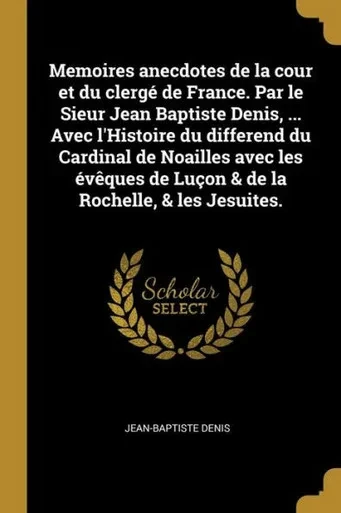 Memoires Anecdotes De La Cour Et Du Clergé De France. Par Le Sieur Jean Baptiste Denis, ... Avec L'Histoire Du Differend Du Cardinal De Noailles Avec ... La Rochelle, & Les Jesuites. (French Edition)