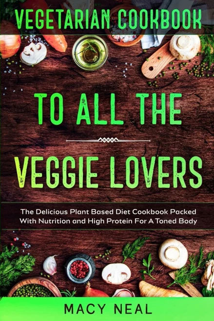 Vegetarian Cookbook: TO ALL THE VEGGIE LOVERS - The Delicious Plant Based Diet Cookbook Packed With Nutrition and High Protein For A Toned Body