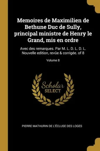 Memoires De Maximilien De Bethune Duc De Sully, Principal Ministre De Henry Le Grand, Mis En Ordre: Avec Des Remarques. Par M. L. D. L. D. L. Nouvelle ... & Corrigée. Of 8; Volume 8 (French Edition)