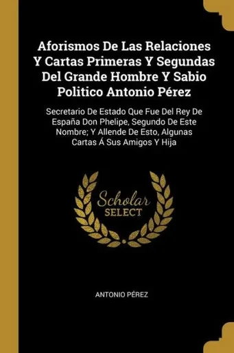 Aforismos De Las Relaciones Y Cartas Primeras Y Segundas Del Grande Hombre Y Sabio Politico Antonio Pérez: Secretario De Estado Que Fue Del Rey De ... Cartas Á Sus Amigos Y Hija (Spanish Edition)