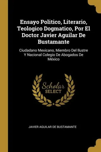 Ensayo Politico, Literario, Teologico Dogmatico, Por El Doctor Javier Aguilar De Bustamante: Ciudadano Mexicano, Miembro Del Ilustre Y Nacional Colegio De Abogados De México (Spanish Edition)