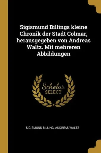 Sigismund Billings Kleine Chronik Der Stadt Colmar, Herausgegeben Von Andreas Waltz. Mit Mehreren Abbildungen (German Edition)