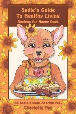 Sadie'S Guide To Healthy Living: Recipes For Happy Dogs