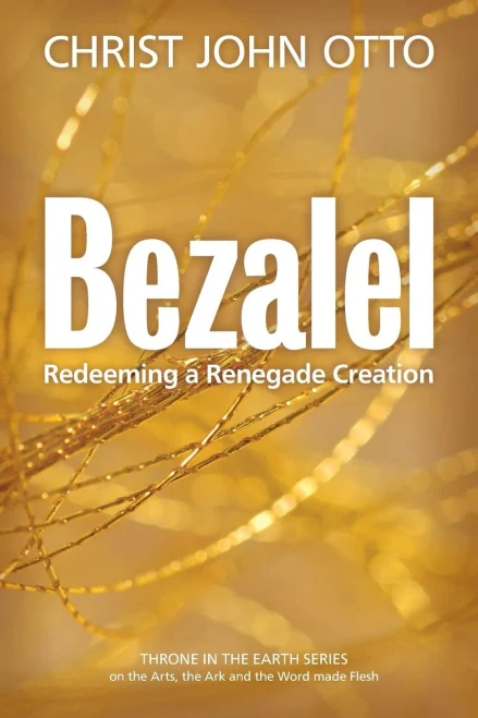 Bezalel: Redeeming A Renegade Creation (A Throne In The Earth: The Ark, The Arts, And The Word Made Flesh)