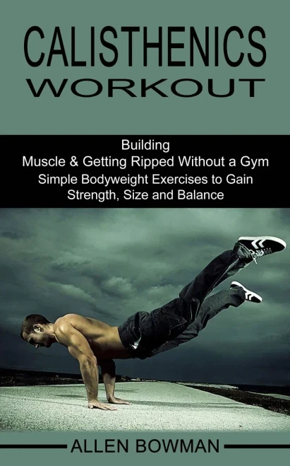 Calisthenics Workout: Building Muscle & Getting Ripped Without a Gym (Simple Bodyweight Exercises to Gain Strength, Size and Balance)