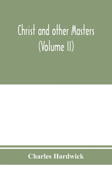Christ and other masters: an historical inquiry into some of the chief parallelisms and contrasts between Christianity and the religious systems of ... difficulties and objections (Volume II)