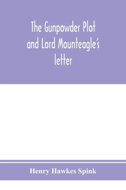 The gunpowder plot and Lord Mounteagle's letter; being a proof, with moral certitude, of the authorship of the document: together with some account of ... gunpowder conspirators, including Guy Fawkes