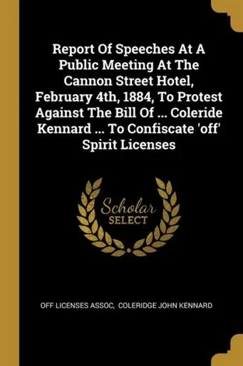 Report Of Speeches At A Public Meeting At The Cannon Street Hotel, February 4Th, 1884, To Protest Against The Bill Of ... Coleride Kennard ... To Confiscate 'Off' Spirit Licenses