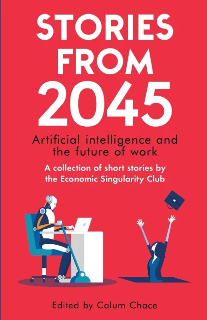 Stories From 2045: Artificial Intelligence And The Future Of Work - A Collection Of Short Stories By The Economic Singularity Club