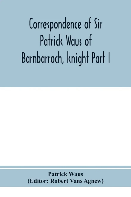 Correspondence of Sir Patrick Waus of Barnbarroch, knight; parson of Wigtown; first almoner to the queen; senator of the College of Justice; lord of ... and ambassador to Denmark Part I (1540-1584)