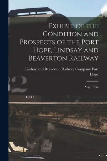 Exhibit Of The Condition And Prospects Of The Port Hope, Lindsay And Beaverton Railway [Microform]: May, 1856