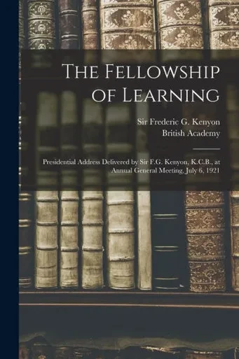 The Fellowship Of Learning: Presidential Address Delivered By Sir F.G. Kenyon, K.C.B., At Annual General Meeting, July 6, 1921