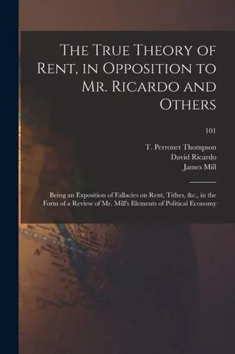The True Theory Of Rent, In Opposition To Mr. Ricardo And Others: Being An Exposition Of Fallacies On Rent, Tithes, &C., In The Form Of A Review Of Mr. Mill'S Elements Of Political Economy; 101