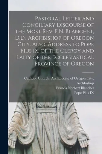 Pastoral Letter And Conciliary Discourse Of The Most Rev. F.N. Blanchet, D.D., Archbishop Of Oregon City. Also, Address To Pope Pius Ix, Of The Clergy ... Ecclesiastical Province Of Oregon [Microform]