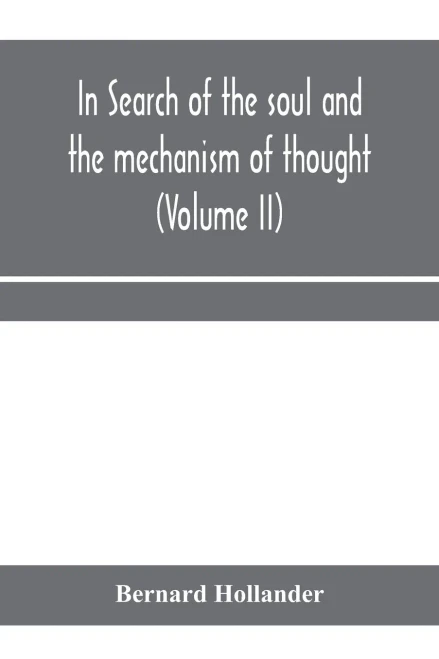 In search of the soul and the mechanism of thought, emotion, and conduct A Treatise in two Volumes Containing A Brief but Comprehensive History of the ... times to the present day as well as An