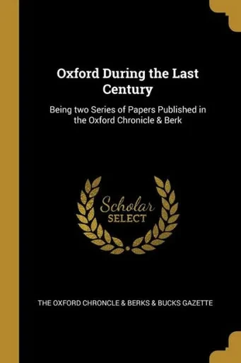 Oxford During The Last Century: Being Two Series Of Papers Published In The Oxford Chronicle & Berk