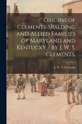 Origins Of Clements-Spalding And Allied Families Of Maryland And Kentucky / By J. W. S. Clements.