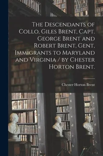 The Descendants Of Collo, Giles Brent, Capt. George Brent And Robert Brent, Gent, Immigrants To Maryland And Virginia / By Chester Horton Brent.