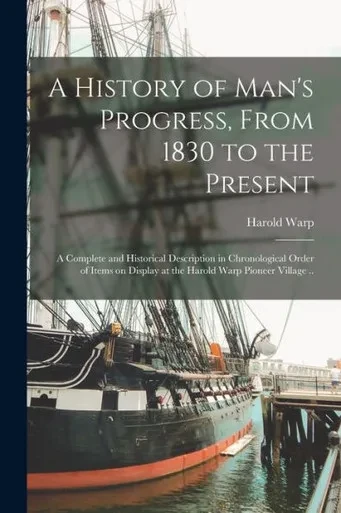 A History Of Man'S Progress, From 1830 To The Present; A Complete And Historical Description In Chronological Order Of Items On Display At The Harold Warp Pioneer Village ..