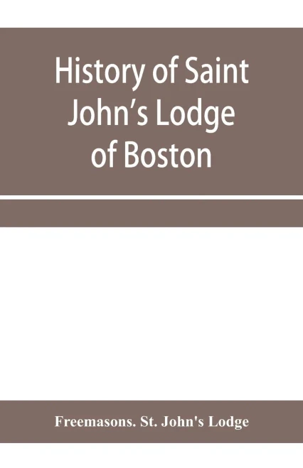 History of Saint John's Lodge of Boston, in the Commonwealth of Massachusetts as shown in the records of the First Lodge, the Second Lodge, the Third ... St. John's Lodge, Most Worshipful Grand Lodge