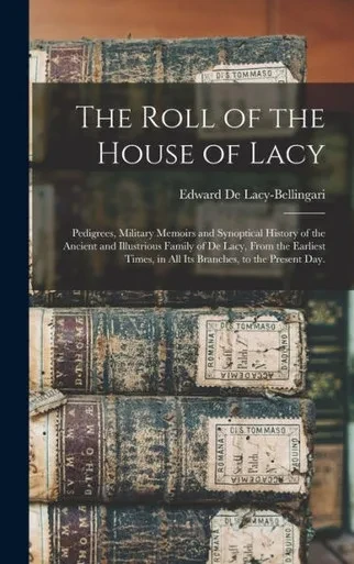 The Roll Of The House Of Lacy: Pedigrees, Military Memoirs And Synoptical History Of The Ancient And Illustrious Family Of De Lacy, From The Earliest Times, In All Its Branches, To The Present Day.