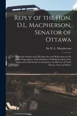 Reply Of The Hon. D.L. Macpherson, Senator Of Ottawa [Microform]: To Ministerial Attacks Upon His Speeches And Reflections On The Public Expenditure ... Former Constituents, The Electors Of North...