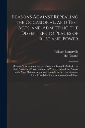 Reasons Against Repealing The Occasional, And Test Acts, And Admitting The Dissenters To Places Of Trust And Power: Occasion'D By Reading The 6Th ... To Which Is Added, An Answer To The Most...