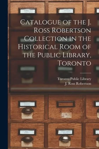 Catalogue Of The J. Ross Robertson Collection In The Historical Room Of The Public Library, Toronto [Microform]