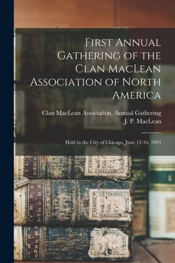 First Annual Gathering Of The Clan Maclean Association Of North America [Microform]: Held In The City Of Chicago, June 12-16, 1893