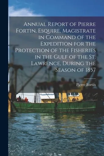 Annual Report Of Pierre Fortin, Esquire, Magistrate In Command Of The Expedition For The Protection Of The Fisheries In The Gulf Of The St. Lawrence, During The Season Of 1857 [Microform]