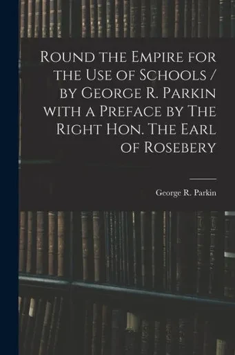 Round The Empire For The Use Of Schools / By George R. Parkin With A Preface By The Right Hon. The Earl Of Rosebery