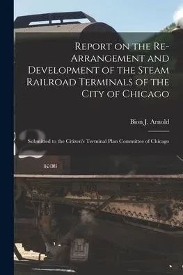 Report On The Re-Arrangement And Development Of The Steam Railroad Terminals Of The City Of Chicago: Submitted To The Citizen'S Terminal Plan Committee Of Chicago