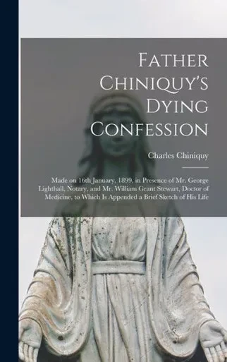 Father Chiniquy'S Dying Confession [Microform]: Made On 16Th January, 1899, In Presence Of Mr. George Lighthall, Notary, And Mr. William Grant ... Which Is Appended A Brief Sketch Of His Life