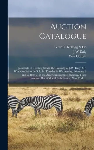 Auction Catalogue: Joint Sale Of Trotting Stock, The Property Of J.W. Daly, Mr. Wm. Corbitt To Be Sold By Tuesday & Wednesday, February 6 And 7, 1894 ... Bet. 63D And 64Th Streets, New York ...